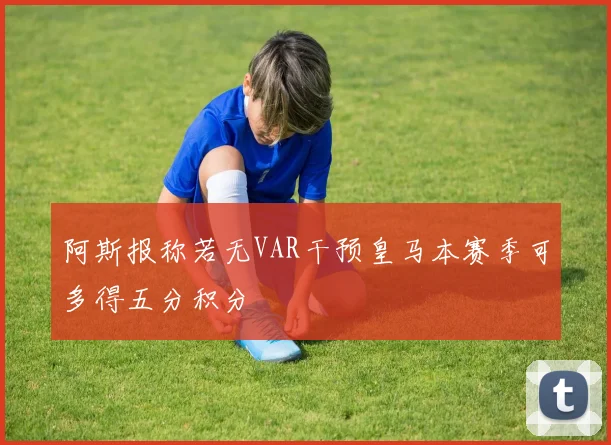 阿斯报称若无VAR干预皇马本赛季可多得五分积分