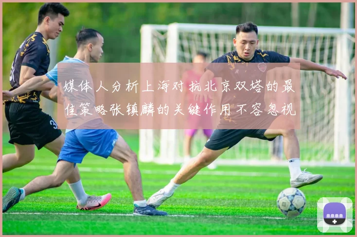 媒体人分析上海对抗北京双塔的最佳策略张镇麟的关键作用不容忽视