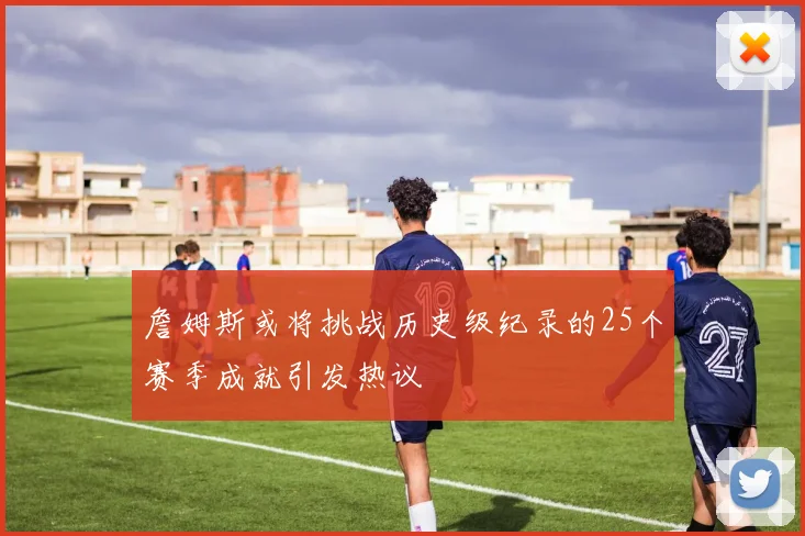 詹姆斯或将挑战历史级纪录的25个赛季成就引发热议
