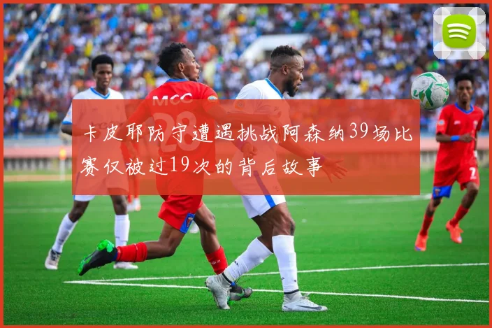 卡皮耶防守遭遇挑战阿森纳39场比赛仅被过19次的背后故事