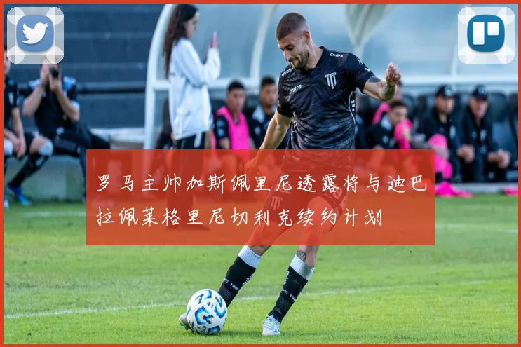 罗马主帅加斯佩里尼透露将与迪巴拉佩莱格里尼切利克续约计划
