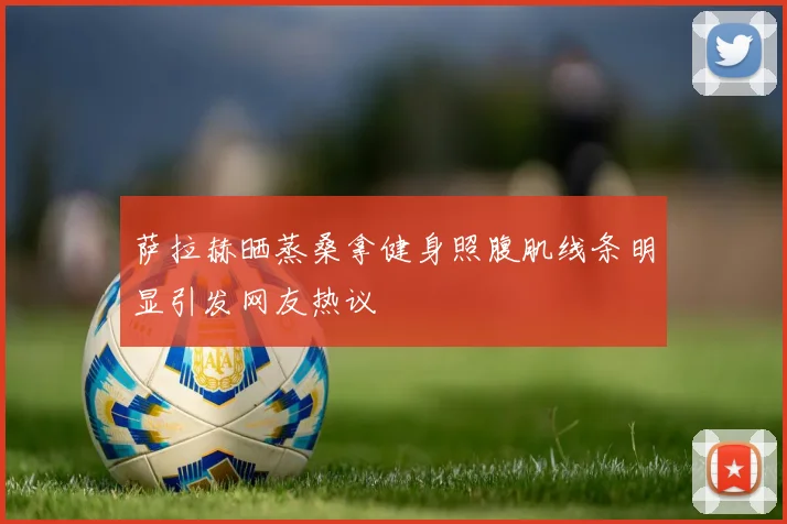 萨拉赫晒蒸桑拿健身照腹肌线条明显引发网友热议