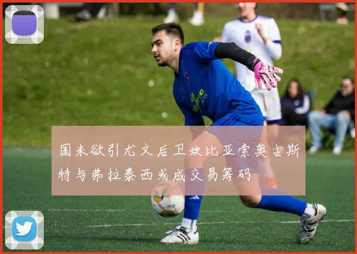 国米欲引尤文后卫坎比亚索奥古斯特与弗拉泰西或成交易筹码